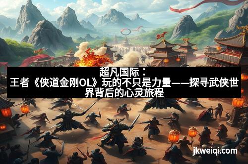 超凡国际：王者《侠道金刚OL》玩的不只是力量——探寻武侠世界背后的心灵旅程