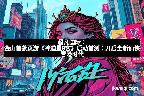 超凡国际：金山首款页游《神道星8客》启动首测：开启全新仙侠冒险时代